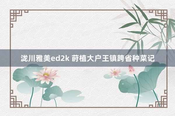 泷川雅美ed2k 莳植大户王镇跨省种菜记