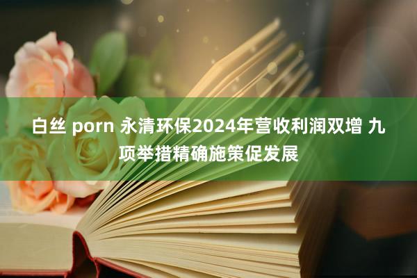 白丝 porn 永清环保2024年营收利润双增 九项举措精确施策促发展