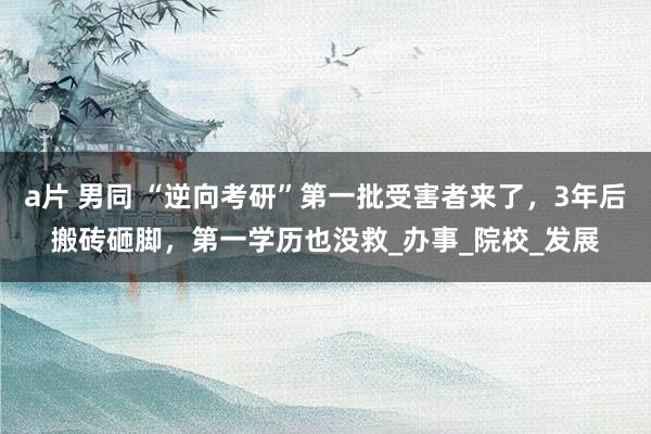 a片 男同 “逆向考研”第一批受害者来了，3年后搬砖砸脚，第一学历也没救_办事_院校_发展