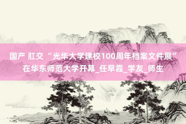 国产 肛交 “光华大学建校100周年档案文件展”在华东师范大学开幕_任早霞_学友_师生