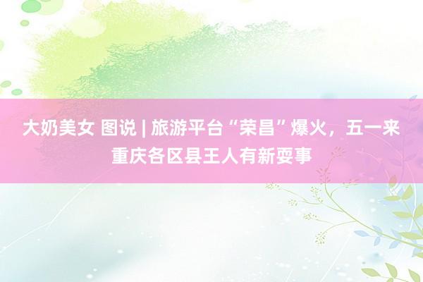 大奶美女 图说 | 旅游平台“荣昌”爆火，五一来重庆各区县王人有新耍事