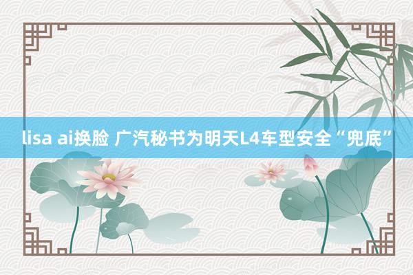 lisa ai换脸 广汽秘书为明天L4车型安全“兜底”