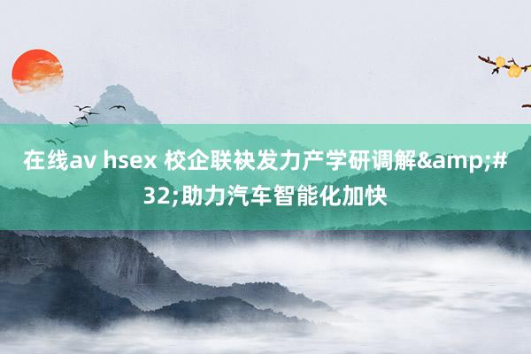 在线av hsex 校企联袂发力产学研调解&#32;助力汽车智能化加快