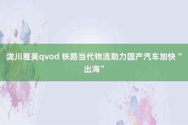 泷川雅美qvod 铁路当代物流助力国产汽车加快“出海”