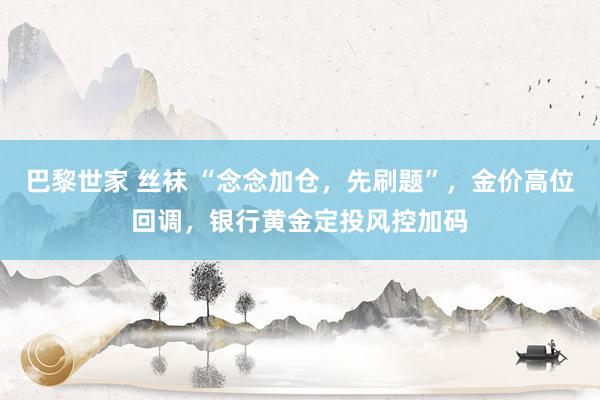 巴黎世家 丝袜 “念念加仓，先刷题”，金价高位回调，银行黄金定投风控加码