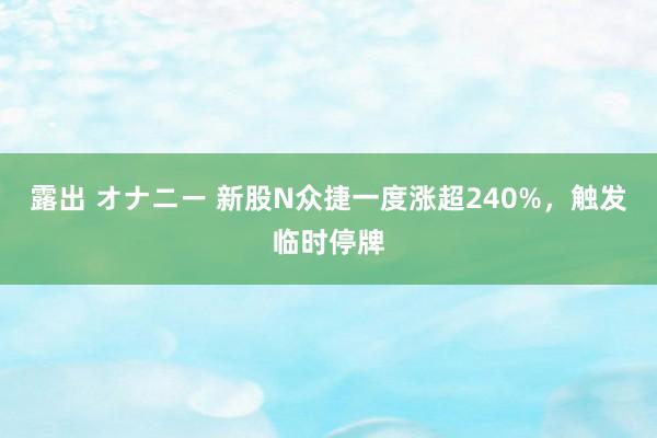 露出 オナニー 新股N众捷一度涨超240%，触发临时停牌