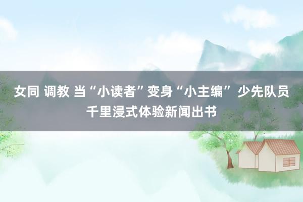 女同 调教 当“小读者”变身“小主编” 少先队员千里浸式体验新闻出书