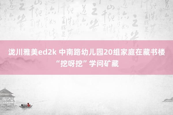 泷川雅美ed2k 中南路幼儿园20组家庭在藏书楼“挖呀挖”学问矿藏