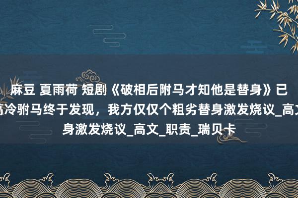 麻豆 夏雨荷 短剧《破相后附马才知他是替身》已矣：毁容后，高冷驸马终于发现，我方仅仅个粗劣替身激发烧议_高文_职责_瑞贝卡