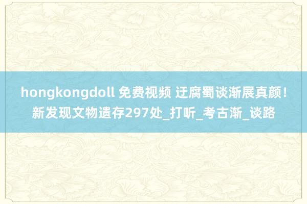 hongkongdoll 免费视频 迂腐蜀谈渐展真颜！新发现文物遗存297处_打听_考古渐_谈路