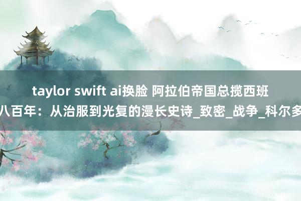taylor swift ai换脸 阿拉伯帝国总揽西班牙八百年：从治服到光复的漫长史诗_致密_战争_科尔多瓦