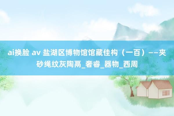 ai换脸 av 盐湖区博物馆馆藏佳构（一百）——夹砂绳纹灰陶鬲_奢睿_器物_西周