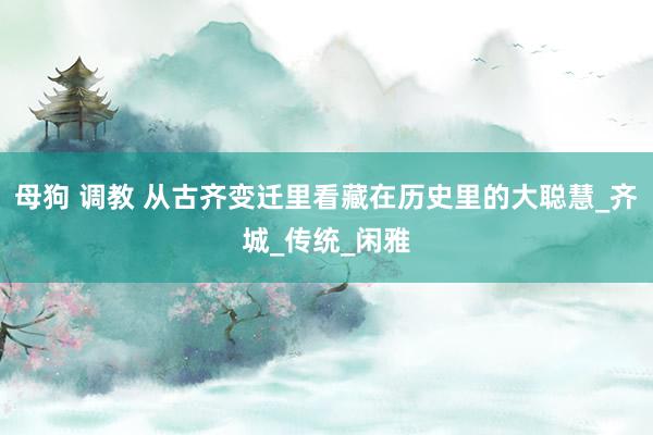 母狗 调教 从古齐变迁里看藏在历史里的大聪慧_齐城_传统_闲雅