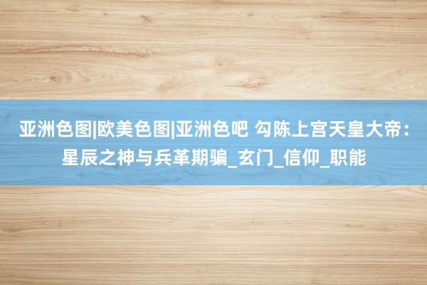 亚洲色图|欧美色图|亚洲色吧 勾陈上宫天皇大帝：星辰之神与兵革期骗_玄门_信仰_职能