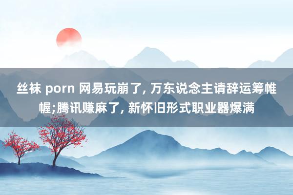 丝袜 porn 网易玩崩了， 万东说念主请辞运筹帷幄;腾讯赚麻了， 新怀旧形式职业器爆满