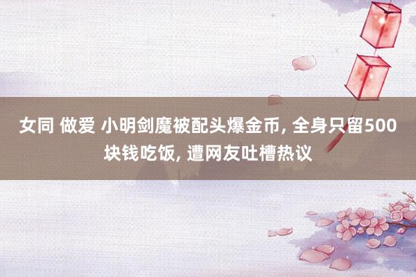女同 做爱 小明剑魔被配头爆金币， 全身只留500块钱吃饭， 遭网友吐槽热议