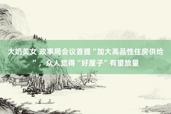 大奶美女 政事局会议首提“加大高品性住房供给”，众人觉得“好屋子”有望放量