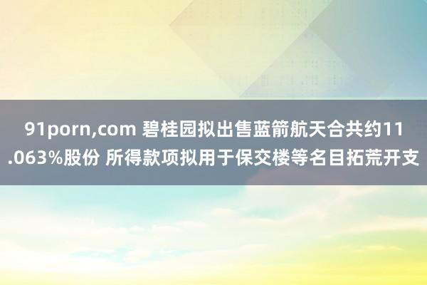 91porn，com 碧桂园拟出售蓝箭航天合共约11.063%股份 所得款项拟用于保交楼等名目拓荒开支