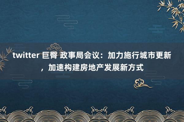 twitter 巨臀 政事局会议：加力施行城市更新，加速构建房地产发展新方式