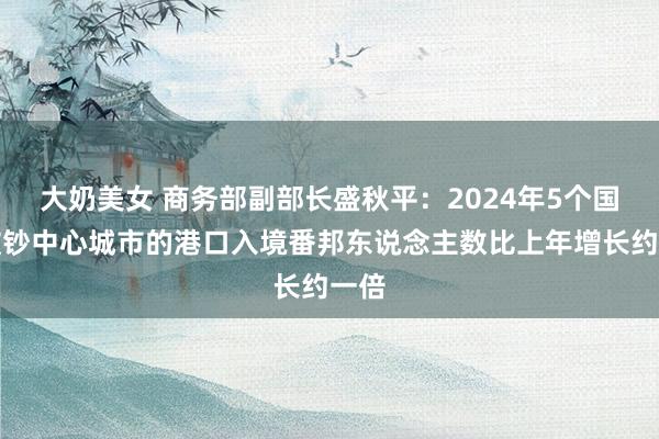 大奶美女 商务部副部长盛秋平：2024年5个国外破钞中心城市的港口入境番邦东说念主数比上年增长约一倍
