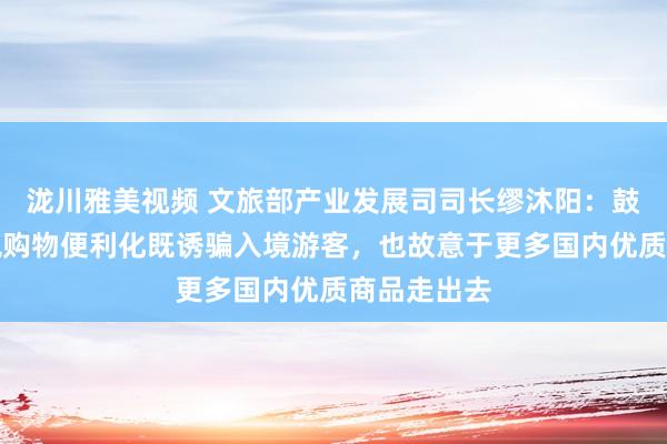 泷川雅美视频 文旅部产业发展司司长缪沐阳：鼓励离境退税购物便利化既诱骗入境游客，也故意于更多国内优质商品走出去