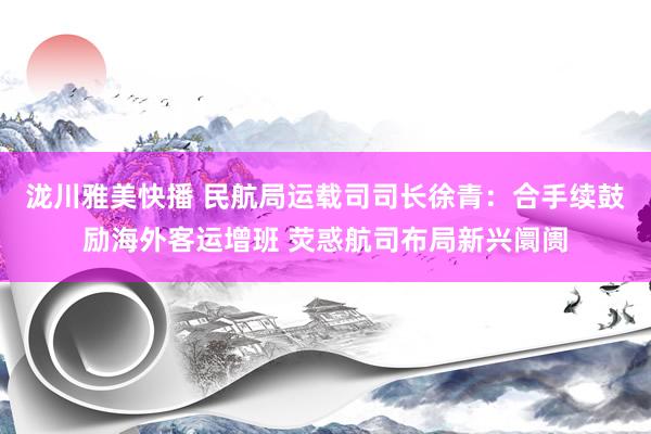 泷川雅美快播 民航局运载司司长徐青：合手续鼓励海外客运增班 荧惑航司布局新兴阛阓