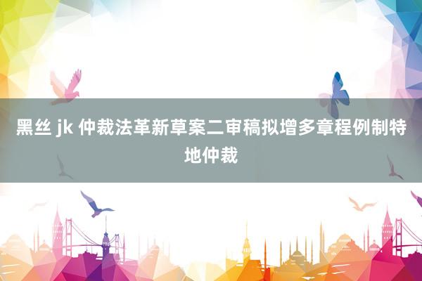 黑丝 jk 仲裁法革新草案二审稿拟增多章程例制特地仲裁