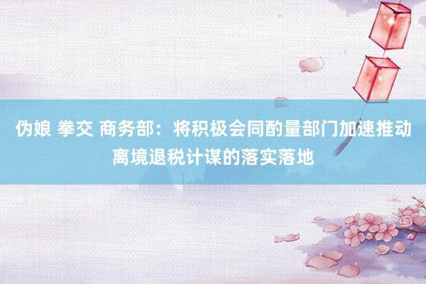 伪娘 拳交 商务部：将积极会同酌量部门加速推动离境退税计谋的落实落地