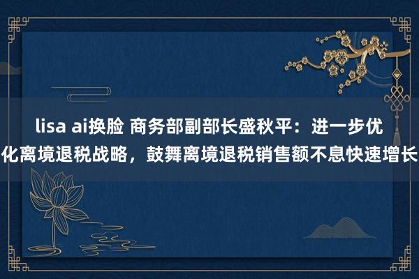 lisa ai换脸 商务部副部长盛秋平：进一步优化离境退税战略，鼓舞离境退税销售额不息快速增长