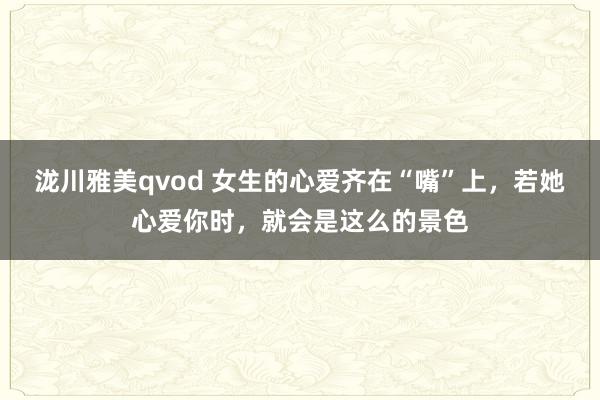 泷川雅美qvod 女生的心爱齐在“嘴”上，若她心爱你时，就会是这么的景色
