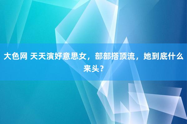 大色网 天天演好意思女，部部搭顶流，她到底什么来头？