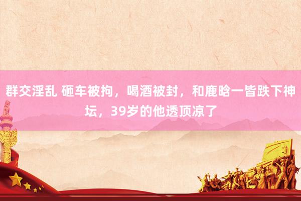 群交淫乱 砸车被拘，喝酒被封，和鹿晗一皆跌下神坛，39岁的他透顶凉了