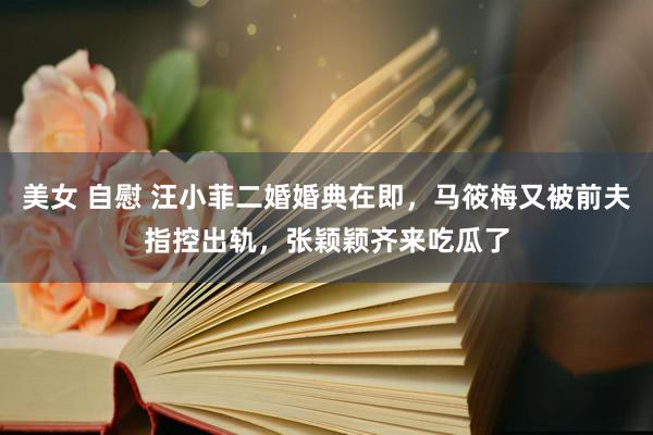 美女 自慰 汪小菲二婚婚典在即，马筱梅又被前夫指控出轨，张颖颖齐来吃瓜了