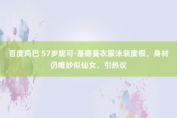 百度鸡巴 57岁妮可·基德曼衣服泳装度假，身材仍唯妙似仙女，引热议
