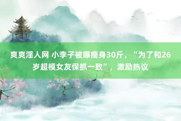 爽爽淫人网 小李子被曝瘦身30斤，“为了和26岁超模女友保抓一致”，激励热议