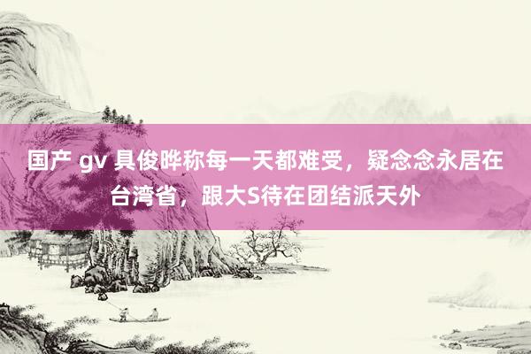 国产 gv 具俊晔称每一天都难受，疑念念永居在台湾省，跟大S待在团结派天外