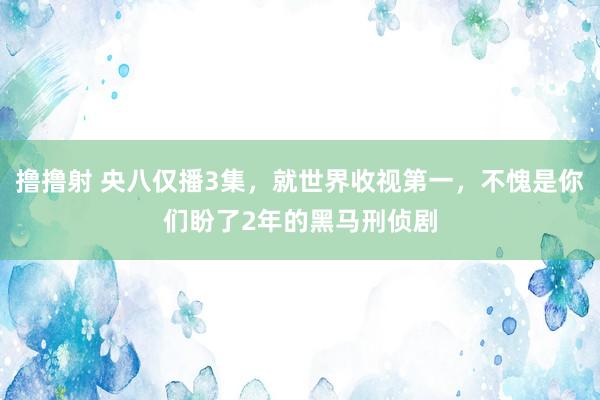 撸撸射 央八仅播3集，就世界收视第一，不愧是你们盼了2年的黑马刑侦剧