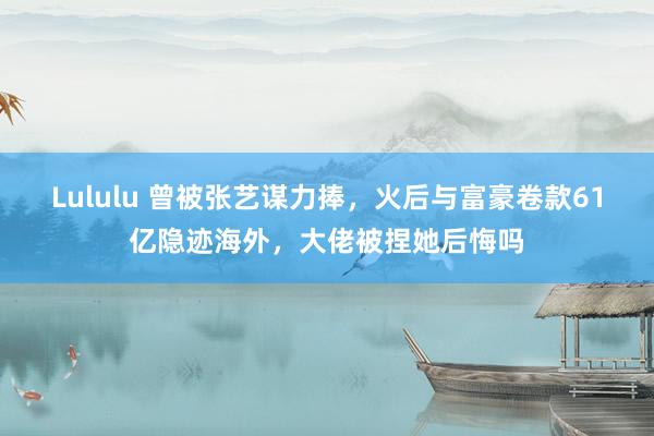 Lululu 曾被张艺谋力捧，火后与富豪卷款61亿隐迹海外，大佬被捏她后悔吗