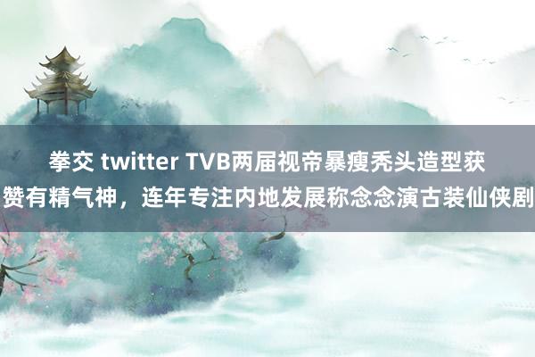 拳交 twitter TVB两届视帝暴瘦秃头造型获赞有精气神，连年专注内地发展称念念演古装仙侠剧