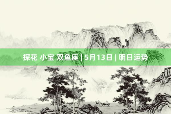 探花 小宝 双鱼座 | 5月13日 | 明日运势