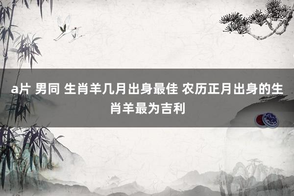a片 男同 生肖羊几月出身最佳 农历正月出身的生肖羊最为吉利