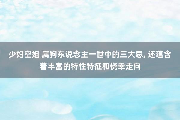 少妇空姐 属狗东说念主一世中的三大忌， 还蕴含着丰富的特性特征和侥幸走向
