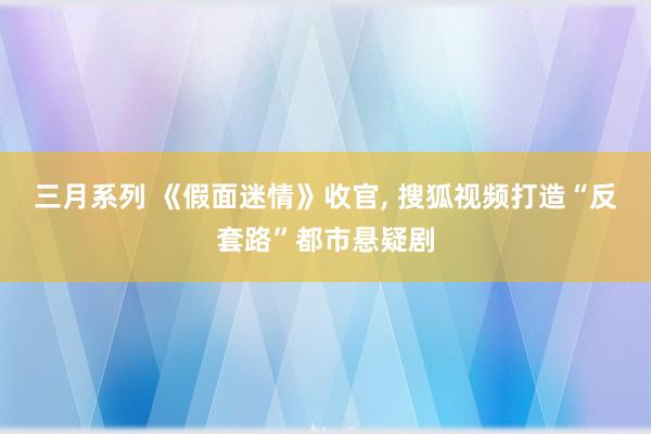 三月系列 《假面迷情》收官， 搜狐视频打造“反套路”都市悬疑剧