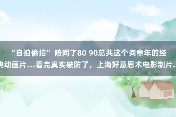 “自拍偷拍” 陪同了80 90总共这个词童年的经典动画片…看完真实破防了，上海好意思术电影制片...