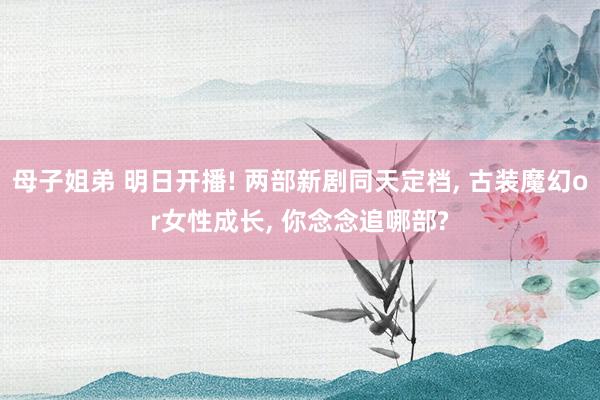 母子姐弟 明日开播! 两部新剧同天定档， 古装魔幻or女性成长， 你念念追哪部?