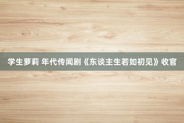 学生萝莉 年代传闻剧《东谈主生若如初见》收官