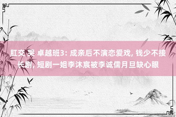 肛交 哭 卓越班3: 成亲后不演恋爱戏， 钱少不接长剧， 短剧一姐李沐宸被李诚儒月旦缺心眼
