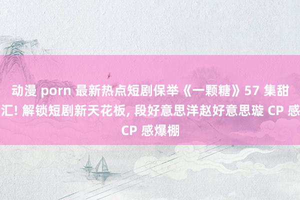 动漫 porn 最新热点短剧保举《一颗糖》57 集甜虐交汇! 解锁短剧新天花板， 段好意思洋赵好意思璇 CP 感爆棚