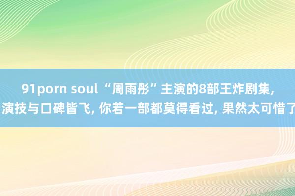 91porn soul “周雨彤”主演的8部王炸剧集， 演技与口碑皆飞， 你若一部都莫得看过， 果然太可惜了