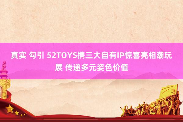 真实 勾引 52TOYS携三大自有IP惊喜亮相潮玩展 传递多元姿色价值